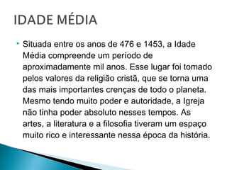  Situada entre os anos de 476 e 1453, a Idade
Média compreende um período de
aproximadamente mil anos. Esse lugar foi tomado
pelos valores da religião cristã, que se torna uma
das mais importantes crenças de todo o planeta.
Mesmo tendo muito poder e autoridade, a Igreja
não tinha poder absoluto nesses tempos. As
artes, a literatura e a filosofia tiveram um espaço
muito rico e interessante nessa época da história.
 