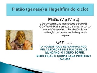Platão (V e IV a.c)
o corpo com suas inclinações e paixões
CONTAMINAM a pureza da alma. O corpo
é a prisão da alma. Um obstáculo na
realização do bem e verdade que ele
aspira
MAS........
O HOMEM PODE SER ARRASTADO
PELAS FORÇAS DE SEUS DESEJOS –
MUNDANO, O CORPO SOFRE.
MORTIFICAR O CORPO PARA PURIFICAR
A ALMA
 