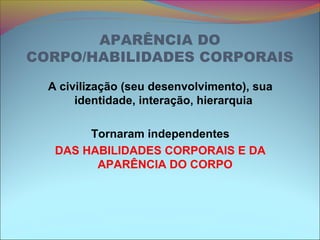 APARÊNCIA DO
CORPO/HABILIDADES CORPORAIS
A civilização (seu desenvolvimento), sua
identidade, interação, hierarquia
Tornaram independentes
DAS HABILIDADES CORPORAIS E DA
APARÊNCIA DO CORPO
 