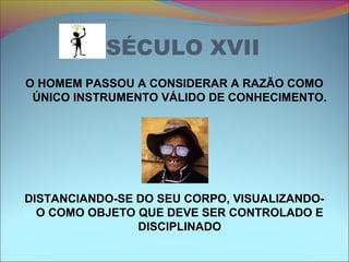 SÉCULO XVII
O HOMEM PASSOU A CONSIDERAR A RAZÃO COMO
ÚNICO INSTRUMENTO VÁLIDO DE CONHECIMENTO.
DISTANCIANDO-SE DO SEU CORPO, VISUALIZANDO-
O COMO OBJETO QUE DEVE SER CONTROLADO E
DISCIPLINADO
 