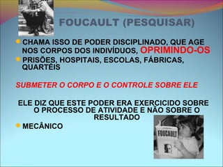 FOUCAULT (PESQUISAR)
CHAMA ISSO DE PODER DISCIPLINADO, QUE AGE
NOS CORPOS DOS INDIVÍDUOS, OPRIMINDO-OS
PRISÕES, HOSPITAIS, ESCOLAS, FÁBRICAS,
QUARTÉIS
SUBMETER O CORPO E O CONTROLE SOBRE ELE
ELE DIZ QUE ESTE PODER ERA EXERCICIDO SOBRE
O PROCESSO DE ATIVIDADE E NÃO SOBRE O
RESULTADO
MECÂNICO
 