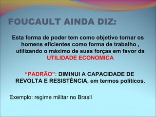 FOUCAULT AINDA DIZ:
Esta forma de poder tem como objetivo tornar os
homens eficientes como forma de trabalho ,
utilizando o máximo de suas forças em favor da
UTILIDADE ECONOMICA
“PADRÃO”: DIMINUI A CAPACIDADE DE
REVOLTA E RESISTÊNCIA, em termos políticos.
Exemplo: regime militar no Brasil
 