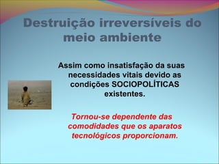 Destruição irreversíveis do
meio ambiente
Assim como insatisfação da suas
necessidades vitais devido as
condições SOCIOPOLÍTICAS
existentes.
Tornou-se dependente das
comodidades que os aparatos
tecnológicos proporcionam.
 