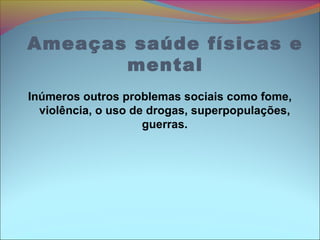 Ameaças saúde físicas e
mental
Inúmeros outros problemas sociais como fome,
violência, o uso de drogas, superpopulações,
guerras.
 