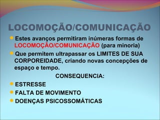 LOCOMOÇÃO/COMUNICAÇÃO
Estes avanços permitiram inúmeras formas de
LOCOMOÇÃO/COMUNICAÇÃO (para minoria)
Que permitem ultrapassar os LIMITES DE SUA
CORPOREIDADE, criando novas concepções de
espaço e tempo.
CONSEQUENCIA:
ESTRESSE
FALTA DE MOVIMENTO
DOENÇAS PSICOSSOMÁTICAS
 