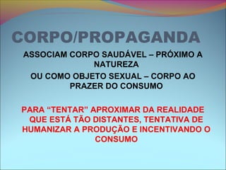 CORPO/PROPAGANDA
ASSOCIAM CORPO SAUDÁVEL – PRÓXIMO A
NATUREZA
OU COMO OBJETO SEXUAL – CORPO AO
PRAZER DO CONSUMO
PARA “TENTAR” APROXIMAR DA REALIDADE
QUE ESTÁ TÃO DISTANTES, TENTATIVA DE
HUMANIZAR A PRODUÇÃO E INCENTIVANDO O
CONSUMO
 