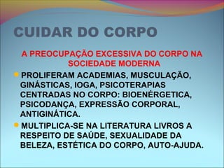 CUIDAR DO CORPO
A PREOCUPAÇÃO EXCESSIVA DO CORPO NA
SOCIEDADE MODERNA
PROLIFERAM ACADEMIAS, MUSCULAÇÃO,
GINÁSTICAS, IOGA, PSICOTERAPIAS
CENTRADAS NO CORPO: BIOENÉRGETICA,
PSICODANÇA, EXPRESSÃO CORPORAL,
ANTIGINÁTICA.
MULTIPLICA-SE NA LITERATURA LIVROS A
RESPEITO DE SAÚDE, SEXUALIDADE DA
BELEZA, ESTÉTICA DO CORPO, AUTO-AJUDA.
 