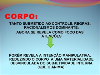 CORPO:
TANTO SUBMETIDO AO CONTROLE, REGRAS,
RACIONALISMOS DOMINANTE;
AGORA SE REVELA COMO FOCO DAS
ATENÇÕES
PORÉM REVELA A INTENÇÃO MANIPULATIVA,
REDUZINDO O CORPO A UMA MATERIALIDADE
DESVINCULADA DO SUBJETIVIDADE INTERNA
(QUE O ANIMA).
 
