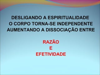DESLIGANDO A ESPIRITUALIDADE
O CORPO TORNA-SE INDEPENDENTE
AUMENTANDO A DISSOCIAÇÃO ENTRE
RAZÃO
E
EFETIVIDADE
 