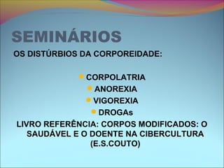 SEMINÁRIOS
OS DISTÚRBIOS DA CORPOREIDADE:
CORPOLATRIA
ANOREXIA
VIGOREXIA
DROGAs
LIVRO REFERÊNCIA: CORPOS MODIFICADOS: O
SAUDÁVEL E O DOENTE NA CIBERCULTURA
(E.S.COUTO)
 