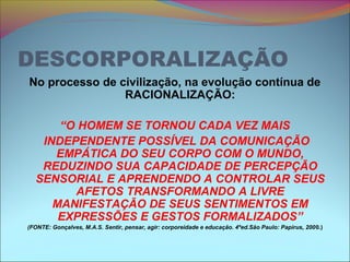 DESCORPORALIZAÇÃO
No processo de civilização, na evolução contínua de
RACIONALIZAÇÃO:
“O HOMEM SE TORNOU CADA VEZ MAIS
INDEPENDENTE POSSÍVEL DA COMUNICAÇÃO
EMPÁTICA DO SEU CORPO COM O MUNDO,
REDUZINDO SUA CAPACIDADE DE PERCEPÇÃO
SENSORIAL E APRENDENDO A CONTROLAR SEUS
AFETOS TRANSFORMANDO A LIVRE
MANIFESTAÇÃO DE SEUS SENTIMENTOS EM
EXPRESSÕES E GESTOS FORMALIZADOS”
(FONTE: Gonçalves, M.A.S. Sentir, pensar, agir: corporeidade e educação. 4ºed.São Paulo: Papirus, 2000.)
 