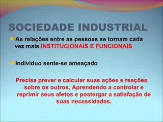 SOCIEDADE INDUSTRIAL
As relações entre as pessoas se tornam cada
vez mais INSTITUCIONAIS E FUNCIONAIS
Individuo sente-se ameaçado
Precisa prever e calcular suas ações e reações
sobre os outros. Aprendendo a controlar e
reprimir seus afetos e postergar a satisfação de
suas necessidades.
 