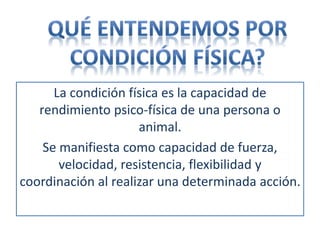 La condición física es la capacidad de
rendimiento psico-física de una persona o
animal.
Se manifiesta como capacidad de fuerza,
velocidad, resistencia, flexibilidad y
coordinación al realizar una determinada acción.
 
