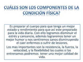 Es preparar al cuerpo para que tenga un mejor
estado y rendimiento para que así este preparado
para la vida diaria. Con ello logramos disminuir el
estrés y cansancio, además lograremos tener un
mejor humor y nos sentiremos sanos disminuyendo
el caer enfermos o sufrir de lesiones.
Los mas importantes son la resistencia, la fuerza, la
velocidad, y la flexibilidad las cuales si las
entrenamos podremos tener una mejor calidad de
vida.
 