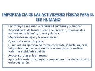 • Contribuye a mejorar la capacidad cardíaca y pulmonar.
• Dependiendo de la intensidad y la duración, los músculos
aumentan de tamaño, fuerza y dureza.
• Mejoran los reflejos y la coordinación.
• Quema el exceso de grasa.
• Quien realiza ejercicio de forma constante soporta mejor la
fatiga, duerme bien y se siente con energía para realizar
todas las actividades del día.
• Ayuda a proteger los huesos.
• Aporta bienestar psicológico y puede tener un efecto positivo
en la depresión.
 