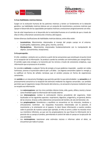 5.3 Las Habilidades motrices básicas.
Surgen en la evolución humana de los patrones motrices y tienen un fundamento en la dotación
genética. Las habilidades motrices básicas son un conjunto de movimientos y acciones motrices que
apoyan el desarrollo de las capacidades perceptivo motrices y evolucionan progresivamente con ellas.
Son de vital importancia en el desarrollo de la motricidad humana en el sentido de que a través de
ellas el niño y niña toman conciencia de sí mismo y del espacio.
Existen diversas clasificaciones de habilidades motrices básicas, entre ellas están:
- Locomotrices. Movimientos relacionados al manejo del propio cuerpo en el entorno.
(cuadrupedia, reptaciones, saltos, giros, marcha, carrera).
- Manipulativas. Movimientos relacionados fundamentalmente con la manipulación de
objetos. (Lanzamientos, recepciones).
5.4 La percepción.
El niño establece contacto con su entorno a partir de las sensaciones que constituyen el punto inicial
en la recepción de la información. Se produce cuando los sentidos son estimulados por energía física.
El sentido capta esta energía y la transmite por los nervios a través de conexiones sinápticas, cuya
información que se procesa en el cerebro.
Se considera estímulo a cualquier forma de energía a la que podemos responder, pueden ser ondas
luminosas, sonoras o la precisión sobre la piel y el dolor. Los órganos sensoriales captan la energía, y
la codifican en forma de señales nerviosas que el cerebro procesa en forma de experiencias
conscientes.
Un sentido es un mecanismo fisiológico que permite percibir lo que está alrededor. La sensación es el
procesamiento sensorial es la recepción de estímulos mediante los órganos sensoriales. Los sentidos
permiten que el organismo recoja información del entorno, y la sensación el proceso mediante el que
se recopila esa información.
- Los exteroceptores: son los cinco sentidos clásicos (vista, oído, gusto, olfato y tacto) y tienen
como finalidad captar la información del mundo exterior.
- Los interoceptores: reciben la estimulación interna procedente del organismo. Están
localizados en los siguientes aparatos: respiratorio, digestivo, urogenital y, en general, dentro
de las vísceras. Gracias a ellos obtenemos sensaciones de hambre, de sed, de bienestar, etc.
- Los propioceptores: kinestésicos y equilibrio se encuentran en los músculos, tendones y
articulaciones. Controlan las respuestas musculares relacionadas con la posición, el
movimiento y la orientación en el espacio. Es decir llevan información a nuestro cerebro
sobre la posición de nuestro cuerpo (por ejemplo, el niño al correr y saltar no necesita mirar
sus miembros inferiores, ya que son los propioceptores los que llevan la información de la
posición de su cuerpo al cerebro, permitiendo el control de todo el cuerpo en la ejecución de
una actividad).
- Los nocioceptores: reaccionan ante estímulos nocivos e informan sobre el dolor, se
encuentran por todo el cuerpo.
 