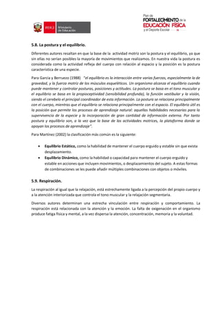 5.8. La postura y el equilibrio.
Diferentes autores resaltan en que la base de la actividad motriz son la postura y el equilibrio, ya que
sin ellas no serían posibles la mayoría de movimientos que realizamos. En nuestra vida la postura es
considerada como la actividad refleja del cuerpo con relación al espacio y la posición es la postura
característica de una especie.
Para Garcia y Berruezo (1988) “el equilibrio es la interacción entre varias fuerzas, especialmente la de
gravedad, y la fuerza motriz de los músculos esqueléticos. Un organismo alcanza el equilibrio cuando
puede mantener y controlar posturas, posiciones y actitudes. La postura se basa en el tono muscular y
el equilibrio se basa en la propioceptividad (sensibilidad profunda), la función vestibular y la visión,
siendo el cerebelo el principal coordinador de esta información. La postura se relaciona principalmente
con el cuerpo, mientras que el equilibrio se relaciona principalmente con el espacio. El equilibrio útil es
la posición que permite los procesos de aprendizaje natural: aquellas habilidades necesarias para la
supervivencia de la especie y la incorporación de gran cantidad de información externa. Por tanto
postura y equilibrio son, a la vez que la base de las actividades motrices, la plataforma donde se
apoyan los procesos de aprendizaje”.
Para Martínez (2002) la clasificación más común es la siguiente:
 Equilibrio Estático, como la habilidad de mantener el cuerpo erguido y estable sin que exista
desplazamiento.
 Equilibrio Dinámico, como la habilidad o capacidad para mantener el cuerpo erguido y
estable en acciones que incluyen movimientos, o desplazamientos del sujeto. A estas formas
de combinaciones se les puede añadir múltiples combinaciones con objetos o móviles.
5.9. Respiración.
La respiración al igual que la relajación, está estrechamente ligada a la percepción del propio cuerpo y
a la atención interiorizada que controla el tono muscular y la relajación segmentaria.
Diversos autores determinan una estrecha vinculación entre respiración y comportamiento. La
respiración está relacionada con la atención y la emoción. La falta de oxigenación en el organismo
produce fatiga física y mental, a la vez dispersa la atención, concentración, memoria y la voluntad.
 