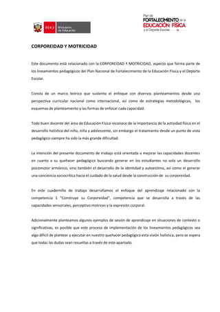 CORPOREIDAD Y MOTRICIDAD
Este documento está relacionado con la CORPOREIDAD Y MOTRICIDAD, aspecto que forma parte de
los lineamientos pedagógicos del Plan Nacional de Fortalecimiento de la Educación Física y el Deporte
Escolar.
Consta de un marco teórico que sustenta el enfoque con diversos planteamientos desde una
perspectiva curricular nacional como internacional, así como de estrategias metodológicas, los
esquemas de planteamiento y las formas de enfocar cada capacidad.
Todo buen docente del área de Educación Física reconoce de la importancia de la actividad física en el
desarrollo holístico del niño, niña y adolescente, sin embargo el tratamiento desde un punto de vista
pedagógico siempre ha sido la más grande dificultad.
La intención del presente documento de trabajo está orientada a mejorar las capacidades docentes
en cuanto a su quehacer pedagógico buscando generar en los estudiantes no solo un desarrollo
psicomotor armónico, sino también el desarrollo de la identidad y autoestima, así como el generar
una conciencia sociocrítica hacia el cuidado de la salud desde la construcción de su corporeidad.
En este cuadernillo de trabajo desarrollamos el enfoque del aprendizaje relacionado con la
competencia 1 “Construye su Corporeidad”, competencia que se desarrolla a través de las
capacidades sensoriales, perceptivo motrices y la expresión corporal.
Adicionalmente planteamos algunos ejemplos de sesión de aprendizaje en situaciones de contexto o
significativas, es posible que este proceso de implementación de los lineamientos pedagógicos sea
algo difícil de plantear y ejecutar en nuestro quehacer pedagógico esta visión holística, pero se espera
que todas las dudas sean resueltas a través de este apartado.
 