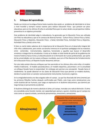 1. Enfoque del aprendizaje.
Desde sus inicios en la antigua Grecia hasta nuestros días existe un problema de identidad en el área
a nivel mundial y siempre nuevas razones para realizar Educación Física que parecen ser poco
educativas; pero en los últimos 25 años la actividad física para la salud, desde una perspectiva médica
preventiva es un objetivo primordial.
Este problema de identidad valga la redundancia, ha generado que la Educación Física sea utilizada
con fines no educativos y que se le conozca de diversas formas: Cultura física, Cultura Física y Salud,
Educación Física y Deportes, Educación Física y Salud, Actividad Física, Actividad Física y Deportes,
Actividad Física y Salud y otras más.
Si bien es cierto todos sabemos de la importancia de la Educación física en el desarrollo integral del
niño niña y adolescente, pero existe una brecha inmensa en el quehacer pedagógico de los maestros
entre contenidos instrumentales, orgánicos, funcionales y aquellos que buscan el desarrollo
armónico e integral de los estudiantes. A esto se le añade un total olvido de parte de los gobiernos de
manera histórica hacia el área y la desarticulación en la formación de nuevos profesionales por parte
de las universidades con los nuevos enfoques mundiales, que con el Plan Nacional de Fortalecimiento
de la Educación Física y el Deporte Escolar deseamos atenuar.
Por otro lado existen diversos enfoques que han pervivido en los últimos años entre ellos: el modelo
médico tradicional, el modelo psicoeducativo y el modelo deportivo, psicomotor y en la actualidad
un enfoque llevado hacia la corporeidad. Sin embargo aún pervive una concepción llevada hacia el
rendimiento. Se puede observar en las clases de Educación Física que pervive un modelo dualista,
donde el cuerpo tiene un carácter exclusivamente instrumental, funcional y orgánico.
En la antigüedad existía una idea sesgada sobre el cuerpo, ya que fue disociado del alma (mente) por
los primeros filósofos hechos después confirmados por Platón, esto trajo como consecuencia una
visión dualista del ser humano, que luego se expresara en el dualismo descartiano, que dominó por
largo tiempo el pensamiento occidental.
El dualismo distinguía de manera absoluta el alma y el cuerpo, marcaba una radical distinción. El alma
era concebida como función mental, con capacidad para pensar y querer; mientras que el cuerpo era
visto como un aspecto aislado, carente de pensamientos, emociones y sensaciones.
Alma(mente)
dualismo
Cuerpo (aspecto
carente de
emociones,
sensasiones,
pensamientos)
Educación Física tradicional (cuerpo
y movimiento como instrumentos
para el rendimiento)
 