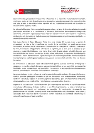 Los movimientos y la acción motriz del niño niña dentro de la motricidad humana tienen intención,
motivación parten al inicio de estímulos senso perceptivos luego de saberes previos y conocimientos
que poco a poco se van interiorizando logrando así una representación mental de sí mismos en
relación con los objetos y el otro.
De allí que la Educación Física como disciplina desarrollada a lo largo de decenios, y habiendo pasado
por diversos enfoques, se la considere en la actualidad, fundamental en el desarrollo integral del
estudiante, tanto en los aspectos corporales, motrices, socioemocionales como afectivos y cognitivos;
conducentes a la formación de ciudadanos democráticos capaces de convertir sus potencialidades en
desarrollo y progreso para todo.
Esta nueva forma de hacer Educación Física tiene una mirada del cuerpo donde se genera la
corporeidad y ésta se hace manifiesta por medio de la motricidad: no aquel cuerpo como
instrumento, es sentir y vivir el cuerpo en sus connotaciones de saber pensar, saber ser y saber hacer.
Es decir, manifestarse integralmente a través de lo cognitivo, de lo ético y de lo práctico, lo que
deviene en corporeidad, todo esto en el marco de un estilo de vida activo y saludable. Es decir, una
Educación Física que plantea una mirada al niño, niña y adolescente en desarrollo, brindándole los
elementos a través de experiencias significativas para un desarrollo psicomotor armónico desde la
infancia temprana y a lo largo de la adolescencia, usando como medio la actividad física y el deporte
formativo.
La evolución de la Educación Física está determinada por los avances científicos, tecnológicos y
sociales en el mundo. A través de nuevos planteamientos teóricos se han permitido cambios en las
finalidades y una renovación en los contenidos. Este proceso ha enriquecido sus planteamientos
teóricos, precisando sus finalidades y renovando sus contenidos.
La propuesta busca incidir e influenciar en el proceso de formación en busca del desarrollo humano.
Nuestro quehacer pedagógico se orienta a que los estudiantes sean independientes, autónomos,
solidarios y creativos, capaces de asumir sus propias decisiones; para ello necesitamos ser buenos
estrategas y tener una mirada crítica y abierta sobre nuestras prácticas docentes.
El pensar en una Educación Física instrumental que solo busque el desarrollo de capacidades físicas
energéticas, habilidades y destrezas motrices es una falencia profesional. La idea es fortalecer sus
posibilidades permitiendo así enriquecer su capacidad de movimiento, desplegando sus
potencialidades, no sólo para futuras prácticas de actividades físicas, sino también para las acciones y
actividades de la vida diaria donde requieran un hombre resolutivo, con identidad, autoestima y un
desarrollo equilibrado de la personalidad.
 