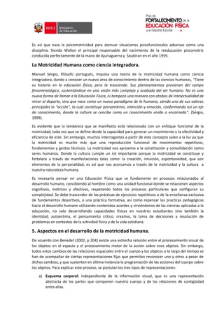 Es así que nace la psicomotricidad para atenuar situaciones psicofuncionales adversas como una
disciplina. Siendo Wallon el principal responsable del nacimiento de la reeducación psicomotriz
conducida perfectamente de la mano de Ajuriaguerra y Soubiran en el año 1959.
La Motricidad Humana como ciencia integradora.
Manuel Sérgio, filósofo portugués, impulsa una teoría de la motricidad humana como ciencia
integradora, dando a conocer un nuevo área de conocimiento dentro de las ciencias humanas, “Tiene
su historia en la educación física, pero la trasciende. Sus planteamientos provienen del campo
fenomenológico, sustentándose en una visión más compleja y acabada del ser humano. No es una
nueva forma de llamar a la Educación Física, ni tampoco una manera con atisbos de intelectualidad de
mirar al deporte, sino que nace como un nuevo paradigma de lo humano, siendo uno de sus valores
principales la “acción”, la cual constituye pensamiento, intención y emoción, conformando así un eje
de conocimiento, donde la cultura se concibe como un conocimiento vivido o encarnado”. (Sérgio,
1999).
Es evidente que la tendencia que se manifiesta está relacionada con un enfoque funcional de la
motricidad, toda vez que se define desde la capacidad para generar un movimiento y la efectividad y
eficiencia de este. Sin embargo, muchos interrogantes a partir de este concepto salen a la luz ya que
la motricidad es mucho más que una reproducción funcional de movimientos repetitivos,
fundamentos y gestos técnicos. La motricidad nos aproxima a la constitución y consolidación como
seres humanos. Donde la cultura cumple un rol importante porque la motricidad se constituye y
fortalece a través de manifestaciones tales como: la creación, intuición, espontaneidad, que son
elementos de la personalidad, es así que nos acercamos a través de la motricidad y la cultura a
nuestra naturaleza humana.
Es necesario pensar en una Educación Física que se fundamente en procesos relacionados al
desarrollo humano, concibiendo al hombre como una unidad funcional donde se relacionen aspectos
cognitivos, motrices y afectivos, respetando todos los procesos particulares que configuran su
complejidad. Se debe trascender de las prácticas de ejercicios repetitivos o de la enseñanza exclusiva
de fundamentos deportivos, a una práctica formativa, así como repensar las practicas pedagógicas
hacia el desarrollo humano utilizando contenidos acordes y sirviéndonos de las ciencias aplicadas a la
educación, no solo desarrollando capacidades físicas en nuestros estudiantes sino también la
identidad, autoestima, el pensamiento crítico, creativo, la toma de decisiones y resolución de
problemas en contextos de la actividad física y de la vida cotidiana.
5. Aspectos en el desarrollo de la motricidad humana.
De acuerdo con Benedet (2002, p 204) existe una estrecha relación entre el procesamiento visual de
los objetos en el espacio y el procesamiento motor de la acción sobre esos objetos. Sin embargo,
todos estos cambios de las relaciones espaciales entre el cuerpo y los objetos a lo largo del tiempo se
han de acompañar de ciertas representaciones fijas que permitan reconocer uno y otros a pesar de
dichos cambios, y que sustenten en última instancia la programación de las acciones del cuerpo sobre
los objetos. Para explicar este proceso, se postulan los tres tipos de representaciones:
a) Esquema corporal: independiente de la información visual, que es una representación
abstracta de las partes que componen nuestro cuerpo y de las relaciones de contigüidad
entre ellas.
 