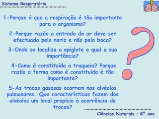 Ciências Naturais – 8º ano ? 1-Porque é que a respiração é tão importante para o organismo? 2-Porque razão a entrada do ar deve ser efectuada pelo nariz e não pela boca? 3-Onde se localiza a epiglote e qual a sua importância? 4-Como é constituída a traqueia? Porque razão a forma como é constituída é tão importante? 5-As trocas gasosas ocorrem nos alvéolos pulmonares. Que características fazem dos alvéolos um local propício à ocorrência de trocas? Sistema Respiratório 