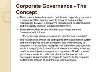 Corporate Governance - The
Concept
 There is no universally accepted definition of corporate governance.
It is a concept that is understood by many as being a set of
relationships between a company's management, its shareholders
and the society within an institutional framework.
 These relationships evolve into the corporate governance
framework, which forms
“the system by which companies are directed and controlled”.
 The relationships among the participants of the governance system
and the role played by each participant vary from company to
company. It is essential to recognize that every company operates
within a 'unique„ jurisdiction of its stakeholders including investors,
creditors, employees, managers, and regulators. Good corporate
governance seeks to create an institutional framework that
encourages all participants to contribute towards better corporate
performance through an alignment of their objectives.
 