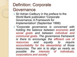 Definition: Corporate
Governance
 Sir Adrian Cadbury in the preface to the
World Bank publication 'Corporate
Governance: A Framework for
Implementation' (September 1999):
 “Corporate governance is concerned with
holding the balance between economic and
social goals and between individual and
communal goals. The governance framework
is there to encourage the efficient use of
resources and equally to require
accountability for the stewardship of those
resources. The aim is to align as nearly as
possible the interests of individuals,
corporations and society.”
 