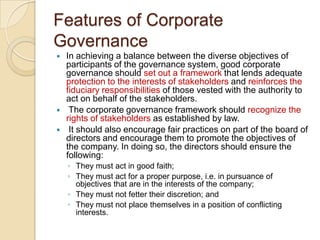 Features of Corporate
Governance
 In achieving a balance between the diverse objectives of
participants of the governance system, good corporate
governance should set out a framework that lends adequate
protection to the interests of stakeholders and reinforces the
fiduciary responsibilities of those vested with the authority to
act on behalf of the stakeholders.
 The corporate governance framework should recognize the
rights of stakeholders as established by law.
 It should also encourage fair practices on part of the board of
directors and encourage them to promote the objectives of
the company. In doing so, the directors should ensure the
following:
◦ They must act in good faith;
◦ They must act for a proper purpose, i.e. in pursuance of
objectives that are in the interests of the company;
◦ They must not fetter their discretion; and
◦ They must not place themselves in a position of conflicting
interests.
 