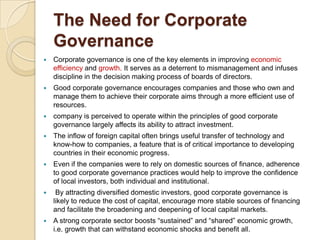 The Need for Corporate
Governance
 Corporate governance is one of the key elements in improving economic
efficiency and growth. It serves as a deterrent to mismanagement and infuses
discipline in the decision making process of boards of directors.
 Good corporate governance encourages companies and those who own and
manage them to achieve their corporate aims through a more efficient use of
resources.
 company is perceived to operate within the principles of good corporate
governance largely affects its ability to attract investment.
 The inflow of foreign capital often brings useful transfer of technology and
know-how to companies, a feature that is of critical importance to developing
countries in their economic progress.
 Even if the companies were to rely on domestic sources of finance, adherence
to good corporate governance practices would help to improve the confidence
of local investors, both individual and institutional.
 By attracting diversified domestic investors, good corporate governance is
likely to reduce the cost of capital, encourage more stable sources of financing
and facilitate the broadening and deepening of local capital markets.
 A strong corporate sector boosts “sustained” and “shared” economic growth,
i.e. growth that can withstand economic shocks and benefit all.
 