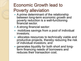 Economic Growth lead to
Poverty alleviation
 A prime determinant of the relationship
between long-term economic growth and
poverty reduction is a well-functioning
financial sector.
 A strong financial sector:
 mobilizes savings from a pool of individual
investors;
 allocates resources to technically viable and
productive projects, thereby reducing the risk
of individual investors; and
 generates liquidity for both short and long-
term financing needs of borrowers and
reduces their transaction cost.
 