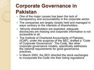 Corporate Governance in
Pakistan
 One of the major causes has been the lack of
transparency and accountability in the corporate sector.
 The companies are largely closely held and managed in
ways contrary to the interests of shareholders.
 Minority shareholders are exploited, adequate
disclosures are missing and corporate information is not
accessible to all.
 The Institute of Chartered Accountants of Pakistan
(ICAP), under the auspices of the SEC, drafted a “Code
of Corporate Governance”. The Code, like other
corporate governance models, specifically addresses
the national requirements for good governance
practices.
 In March 2002, the SEC directed the stock exchanges
to incorporate the Code into their listing regulations
 