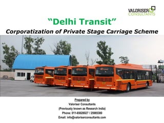 “Delhi Transit”
Corporatization of Private Stage Carriage Scheme




                             Prepared by
                         Valoriser Consultants
                (Previously known as Research India)
                   Phone: 011-65028027 / 25985380
                Email: info@valoriserconsultants.com
 
