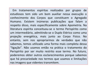 Em tratamentos espíritas realizados por grupos de
estudiosos tem sido um bom auxiliar nessa execução o
conhecimento dos Corpos que constituem o Agregado
Humano. Existem inúmeras publicações que falam a
respeito disso, mais especificamente sobre Apometria. Na
literatura espírita conceituou-se o termo Perispírito como
um intermediário, admitindo-se o Duplo Etérico como uma
projeção energética, mais junto ao Corpo Físico. No
entanto, sem nos apropriarmos de verdades que não
sabemos, temos utilizado uma forma mais completa dessa
“ligação”. Não usamos então na prática o tratamento do
Perispírito por ser muito restrito esse termo. No futuro,
poderemos obter outros esclarecimentos porque sabemos
que há precariedade nos termos que usamos e limitações
nas imagens que videntes transmitem.

 