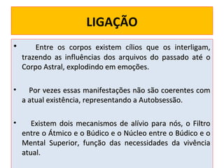 LIGAÇÃO
•

Entre os corpos existem cílios que
trazendo as influências dos arquivos do
Corpo Astral, explodindo em emoções.

•

Por vezes essas manifestações não são coerentes com
a atual existência, representando a Autobsessão.

•

Existem dois mecanismos de alívio para nós, o Filtro
entre o Átmico e o Búdico e o Núcleo entre o Búdico e o
Mental Superior, função das necessidades da vivência
atual.

os interligam,
passado até o

 