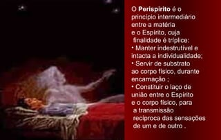 O Perispírito é o
princípio intermediário
entre a matéria
e o Espírito, cuja
 finalidade é tríplice:
• Manter indestrutível e
intacta a individualidade;
• Servir de substrato
ao corpo físico, durante
encarnação ;
• Constituir o laço de
união entre o Espírito
e o corpo físico, para
 a transmissão
 recíproca das sensações
 de um e de outro .
 