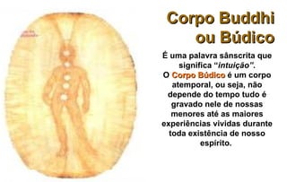 Corpo Buddhi
    ou Búdico
É uma palavra sânscrita que
     significa “intuição”.
O Corpo Búdico é um corpo
   atemporal, ou seja, não
 depende do tempo tudo é
   gravado nele de nossas
   menores até as maiores
experiências vividas durante
  toda existência de nosso
           espírito.
 