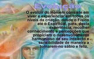 O evoluir do Homem consiste em
viver e experienciar em todos os
níveis da criação, desde o Físico
      até o Espiritual, para, desta
             experiência, recolher
conhecimento e percepções que
   propiciam o desenvolvimento
   harmonioso de seu intelecto e
      sensibilidade de maneira a
       tornarem-no sábio e feliz.
 