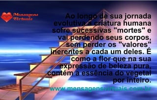 Ao longo de sua jornada
  evolutiva a criatura humana
  sofre sucessivas "mortes" e
   vai perdendo seus corpos,
      sem perder os "valores"
 inerentes a cada um deles. É
       como a flor que na sua
    expressão de beleza pura,
contém a essência do vegetal
                    por inteiro.
www.mensagensvirtuais.com.br
 
