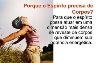 Porque o Espírito precisa de
                    Corpos?
            Para que o espírito
          possa atuar em uma
         dimensão mais densa
          se reveste de corpos
             que diminuem sua
           potência energética.
 