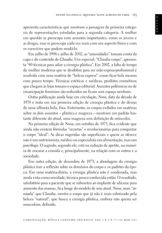 183

apresenta características que mostram a passagem da primeira categoria de representações estudadas para a segunda categoria. A mulher
em questão se preocupa com assuntos importantes, como os jovens e
as drogas, mas se preocupa cada vez mais com seu aspecto físico e com
os exercícios que podem mudá-lo.
Em julho de 1998 e julho de 2002, as “amenidades” tomam conta da
capa e do conteúdo de Claudia. Um especial, “Claudia corpo”, apresenta “40 técnicas para adiar a cirurgia plástica”. Em 2002, a falta de tempo
da mulher moderna que se desdobra para ser mãe-esposa-profissional é
resolvida com uma matéria de “beleza express”: como ficar bela mesmo
com pouco tempo. Técnicas estéticas e médicas, produtos cosméticos
que chegam às lojas tomam o espaço editorial. Assuntos polêmicos ou de
emancipação feminina são reduzidos ou ficam sem espaço nenhum.
Outra publicação ainda hoje em circulação, Nova, data da década de
1970 e trata em sua primeira edição de cirurgia plástica e do desejo
de uma silhueta bela, fina. Entretanto, os corpos exibidos em matérias
sobre os dois assuntos – plástica e magreza – mostram um padrão bastante diferente do atual, uma magreza sem definição de músculos.
Na primeira edição de Nova, em outubro de 1973, fica evidente que
ainda não existem fórmulas “secretas” e revolucionárias para conquistar
o corpo “ideal”. As dicas sugeridas são superficiais e quem as oferece
não é um nutricionista, médico ou especialista em alimentação, mas um
psicólogo. O segredo, segundo ele, está na redução de apetite, na maneira de encarar a comida e, principalmente, na relação com os outros e a
sociedade.
Em outra edição, de dezembro de 1973, a abordagem da cirurgia
plástica traz a reflexão sobre os domínios do corpo e os padrões da época. Em uma matéria-diário, a cirurgia plástica não é condenada, mas
ainda vista como novidade, técnica pouco conhecida então. O resultado,
satisfatório para a paciente que se submeteu ao implante de silicone para
aumento das mamas, fica longe do modelo de seio atual. Nova, mais “arrojada” que Claudia, mostra o corpo que já não é mais valorizado pela
beleza “natural”, que busca a cirurgia plástica, embora não queira ser
musculoso, definido.

c o m u n i c a ç ã o , m í d i a e c o n s u m o s ã o pa u l o v o l . 4 n . 9 p. 171-188 m a r . 2007

a r t i g o

denise da costa o. siqueira ⁄ aline almeida de faria

 