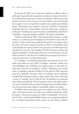 a r t i g o

184

corpo, saúde e beleza

Na década de 1980, com o boom das academias no Brasil, vídeos e
publicações especializadas em ginástica invadiram as bancas de jornal. A
revista Boa Forma surgiu nesse contexto. Lançada em 1986, trazia a cada
edição mensal uma nova técnica, um novo segredo, uma nova fórmula
de emagrecer e ter um corpo belo e saudável com a prática de atividades
físicas. “Musculação sem mistérios”, exercícios “infalíveis” da ginástica
localizada, dicas da “ciclista fanática”, dicas de beleza antes e depois da
malhação. O mundo parece girar em torno da atividade física. Boa Forma
exemplifica a segunda categoria escolhida, a do corpo “marombado”.
Também na década de 1980, a alimentação ganha destaque. A mídia
começa a se interessar pela divulgação das descobertas acerca dos alimentos. E cada um deles tem grande poder que deve ser usado em favor
da saúde e da beleza corporal. Lançada em 1982, a revista Saúde! tinha
como proposta levar para os leitores um guia com as novidades para uma
nutrição mais “correta”. Os exemplares de 1985 mostram os poderes do
iogurte, do própolis e do ginseng; tratam da “cura natural para nove distúrbios femininos”, dão dicas de “comidas leves para quem come fora” e
ensinam como entrar “em forma brincando”.
As “novidades” no mundo da alimentação não deixaram de ser mostradas pela mídia nos anos 2000. O enfoque, entretanto, mudou para
uma abordagem mais “científica”, que explora o que já se sabe sobre nutrição para “otimizar” os benefícios “naturais”. Publicação mais recente
entre as estudadas, a Revista O Globo, de 24 de julho de 2005, apresenta
uma nova “pirâmide” alimentar. Nela, na realidade, não há nenhuma
novidade. Recomendam-se grãos, vegetais, frutas, óleos, leite e derivados
e carnes. O “segredo” está no “estilo de vida” do indivíduo e na criação de
uma “dieta personalizada”. Para tal, questões como rotina diária, prática
(ou não) de atividades físicas, tempo de duração dessa atividade, idade e
sexo são necessárias para estipular a quantidade calórica necessária.
Os hábitos alimentares passam por uma mudança em que “estilo de
vida” está intrinsecamente associado a um cotidiano estressante, à falta
de tempo e à busca por sossego, paz, saúde e tranqüilidade. Em novembro de 2005, a rede de fast-food Bob’s lançou uma campanha publicitária – veiculada nas principais mídias cariocas: revistas, jornais, outdoors

e s c o l a s u p e r i o r d e p r o pa g a n d a e m a r k e t i n g

 