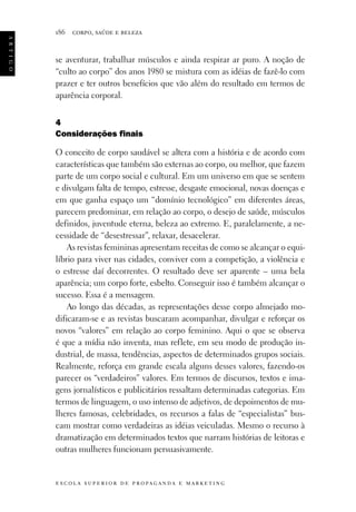 a r t i g o

186

corpo, saúde e beleza

se aventurar, trabalhar músculos e ainda respirar ar puro. A noção de
“culto ao corpo” dos anos 1980 se mistura com as idéias de fazê-lo com
prazer e ter outros benefícios que vão além do resultado em termos de
aparência corporal.
4
Considerações finais
O conceito de corpo saudável se altera com a história e de acordo com
características que também são externas ao corpo, ou melhor, que fazem
parte de um corpo social e cultural. Em um universo em que se sentem
e divulgam falta de tempo, estresse, desgaste emocional, novas doenças e
em que ganha espaço um “domínio tecnológico” em diferentes áreas,
parecem predominar, em relação ao corpo, o desejo de saúde, músculos
definidos, juventude eterna, beleza ao extremo. E, paralelamente, a necessidade de “desestressar”, relaxar, desacelerar.
As revistas femininas apresentam receitas de como se alcançar o equilíbrio para viver nas cidades, conviver com a competição, a violência e
o estresse daí decorrentes. O resultado deve ser aparente – uma bela
aparência; um corpo forte, esbelto. Conseguir isso é também alcançar o
sucesso. Essa é a mensagem.
Ao longo das décadas, as representações desse corpo almejado modificaram-se e as revistas buscaram acompanhar, divulgar e reforçar os
novos “valores” em relação ao corpo feminino. Aqui o que se observa
é que a mídia não inventa, mas reflete, em seu modo de produção industrial, de massa, tendências, aspectos de determinados grupos sociais.
Realmente, reforça em grande escala alguns desses valores, fazendo-os
parecer os “verdadeiros” valores. Em termos de discursos, textos e imagens jornalísticos e publicitários ressaltam determinadas categorias. Em
termos de linguagem, o uso intenso de adjetivos, de depoimentos de mulheres famosas, celebridades, os recursos a falas de “especialistas” buscam mostrar como verdadeiras as idéias veiculadas. Mesmo o recurso à
dramatização em determinados textos que narram histórias de leitoras e
outras mulheres funcionam persuasivamente.

e s c o l a s u p e r i o r d e p r o pa g a n d a e m a r k e t i n g

 