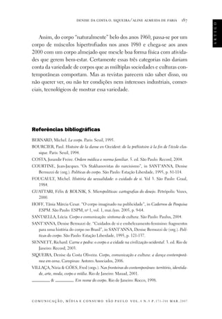 187

Assim, do corpo “naturalmente” belo dos anos 1960, passa-se por um
corpo de músculos hipertrofiados nos anos 1980 e chega-se aos anos
2000 com um corpo almejado que mescle boa forma física com atividades que gerem bem-estar. Certamente essas três categorias não dariam
conta da variedade de corpos que as múltiplas sociedades e culturas contemporâneas comportam. Mas as revistas parecem não saber disso, ou
não querer ver, ou não ter condições nem interesses industriais, comerciais, tecnológicos de mostrar essa variedade.

Referências bibliográficas
BERNARD, Michel. Le corps. Paris: Seuil, 1995.
BOURCIER, Paul. Histoire de la danse en Occident: de la préhistoire à la fin de l’école classique. Paris: Seuil, 1994.
COSTA, Jurandir Freire. Ordem médica e norma familiar. 5. ed. São Paulo: Record, 2004.
COURTINE, Jean-Jacques. “Os Stakhanovistas do narcisismo”, in SANT’ANNA, Denise
Bernuzzi de (org.). Políticas do corpo. São Paulo: Estação Liberdade, 1995, p. 81-114.
FOUCAULT, Michel. História da sexualidade: o cuidado de si. Vol 3. São Paulo: Graal,
1984.
GUATTARI, Félix  ROLNIK, S. Micropolíticas: cartografias do desejo. Petrópolis: Vozes,
2000.
HOFF, Tânia Márcia Cesar. “O corpo imaginado na publicidade”, in Cadernos de Pesquisa
ESPM. São Paulo: ESPM, no 1, vol. 1, mai./jun. 2005, p. 9-64.
SANTAELLA, Lúcia. Corpo e comunicação: sintoma de cultura. São Paulo: Paulus, 2004.
SANT’ANNA, Denise Bernuzzi de. “Cuidados de si e embelezamento feminino: fragmentos
para uma história do corpo no Brasil”, in SANT’ANNA, Denise Bernuzzi de (org.). Políticas do corpo. São Paulo: Estação Liberdade, 1995, p. 121-137.
SENNETT, Richard. Carne e pedra: o corpo e a cidade na civilização ocidental. 3. ed. Rio de
Janeiro: Record, 2003.
SIQUEIRA, Denise da Costa Oliveira. Corpo, comunicação e cultura: a dança contemporânea em cena. Campinas: Autores Associados, 2006.
VILLAÇA, Nízia  GÓES, Fred (orgs.). Nas fronteiras do contemporâneo: território, identidade, arte, moda, corpo e mídia. Rio de Janeiro: Mauad, 2001.


. Em nome do corpo. Rio de Janeiro: Rocco, 1998.

c o m u n i c a ç ã o , m í d i a e c o n s u m o s ã o pa u l o v o l . 4 n . 9 p. 171-188 m a r . 2007

a r t i g o

denise da costa o. siqueira ⁄ aline almeida de faria

 