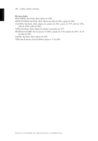 a r t i g o

188

corpo, saúde e beleza

Revistas citadas
BOA FORMA. São Paulo: Abril, edições de 1986.
BONS FLUIDOS. São Paulo: Abril, edições de julho de 2000 e agosto de 2000.
CLAUDIA. São Paulo: Abril, edições de outubro de 1961, janeiro de 1975, abril de 1986,
julho de 1998 e julho de 2002.
NOVA. São Paulo: Abril, edições de outubro e dezembro de 1973.
REVISTA O GLOBO. Rio de Janeiro: O Globo, edições de 15 de outubro de 2005 e de 24
de julho de 2005.
SAÚDE. São Paulo: Abril, edições de 1985.
VIDA. Rio de Janeiro: Jornal do Brasil, edição no 17 de 2004.

e s c o l a s u p e r i o r d e p r o pa g a n d a e m a r k e t i n g

 