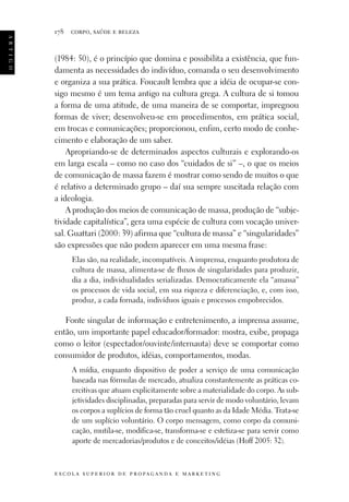 a r t i g o

178

corpo, saúde e beleza

(1984: 50), é o princípio que domina e possibilita a existência, que fundamenta as necessidades do indivíduo, comanda o seu desenvolvimento
e organiza a sua prática. Foucault lembra que a idéia de ocupar-se consigo mesmo é um tema antigo na cultura grega. A cultura de si tomou
a forma de uma atitude, de uma maneira de se comportar, impregnou
formas de viver; desenvolveu-se em procedimentos, em prática social,
em trocas e comunicações; proporcionou, enfim, certo modo de conhecimento e elaboração de um saber.
Apropriando-se de determinados aspectos culturais e explorando-os
em larga escala – como no caso dos “cuidados de si” –, o que os meios
de comunicação de massa fazem é mostrar como sendo de muitos o que
é relativo a determinado grupo – daí sua sempre suscitada relação com
a ideologia.
A produção dos meios de comunicação de massa, produção de “subjetividade capitalística”, gera uma espécie de cultura com vocação universal. Guattari (2000: 39) afirma que “cultura de massa” e “singularidades”
são expressões que não podem aparecer em uma mesma frase:
Elas são, na realidade, incompatíveis. A imprensa, enquanto produtora de
cultura de massa, alimenta-se de fluxos de singularidades para produzir,
dia a dia, individualidades serializadas. Democraticamente ela “amassa”
os processos de vida social, em sua riqueza e diferenciação, e, com isso,
produz, a cada fornada, indivíduos iguais e processos empobrecidos.

Fonte singular de informação e entretenimento, a imprensa assume,
então, um importante papel educador/formador: mostra, exibe, propaga
como o leitor (espectador/ouvinte/internauta) deve se comportar como
consumidor de produtos, idéias, comportamentos, modas.
A mídia, enquanto dispositivo de poder a serviço de uma comunicação
baseada nas fórmulas de mercado, atualiza constantemente as práticas coercitivas que atuam explicitamente sobre a materialidade do corpo. As subjetividades disciplinadas, preparadas para servir de modo voluntário, levam
os corpos a suplícios de forma tão cruel quanto as da Idade Média. Trata-se
de um suplício voluntário. O corpo mensagem, como corpo da comunicação, mutila-se, modifica-se, transforma-se e estetiza-se para servir como
aporte de mercadorias/produtos e de conceitos/idéias (Hoff 2005: 32).

e s c o l a s u p e r i o r d e p r o pa g a n d a e m a r k e t i n g

 