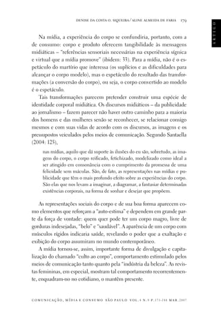 179

Na mídia, a experiência do corpo se confundiria, portanto, com a
de consumo: corpo e produto oferecem tangibilidade às mensagens
midiáticas – “referências sensoriais necessárias na experiência sígnica
e virtual que a mídia promove” (ibidem: 33). Para a mídia, não é o espetáculo do martírio que interessa (os suplícios e as dificuldades para
alcançar o corpo modelo), mas o espetáculo do resultado das transformações (a conversão do corpo), ou seja, o corpo convertido ao modelo
é o espetáculo.
Tais transformações parecem pretender construir uma espécie de
identidade corporal midiática. Os discursos midiáticos – da publicidade
ao jornalismo – fazem parecer não haver outro caminho para a maioria
dos homens e das mulheres senão se reconhecer, se relacionar consigo
mesmos e com suas vidas de acordo com os discursos, as imagens e os
pressupostos veiculados pelos meios de comunicação. Segundo Santaella
(2004: 125),
nas mídias, aquilo que dá suporte às ilusões do eu são, sobretudo, as imagens do corpo, o corpo reificado, fetichizado, modelizado como ideal a
ser atingido em consonância com o cumprimento da promessa de uma
felicidade sem máculas. São, de fato, as representações nas mídias e publicidade que têm o mais profundo efeito sobre as experiências do corpo.
São elas que nos levam a imaginar, a diagramar, a fantasiar determinadas
existências corporais, na forma de sonhar e desejar que propõem.

As representações sociais do corpo e de sua boa forma aparecem como elementos que reforçam a “auto-estima” e dependem em grande parte da força de vontade: quem quer pode ter um corpo magro, livre de
gorduras indesejadas, “belo” e “saudável”. A aparência de um corpo com
músculos rígidos indicaria saúde, revelando o poder que a exaltação e
exibição do corpo assumiram no mundo contemporâneo.
A mídia tornou-se, assim, importante forma de divulgação e capitalização do chamado “culto ao corpo”, comportamento estimulado pelos
meios de comunicação tanto quanto pela “indústria da beleza”. As revistas femininas, em especial, mostram tal comportamento recorrentemente, enquadram-no no cotidiano, o mantêm presente.

c o m u n i c a ç ã o , m í d i a e c o n s u m o s ã o pa u l o v o l . 4 n . 9 p. 171-188 m a r . 2007

a r t i g o

denise da costa o. siqueira ⁄ aline almeida de faria

 
