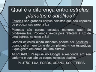 Tipos de corpos celestes: Em princípio, há todos que estão no céu e o que está sob nossos pés (a Terra!). Mas os corpos celestes podem ser divididos em dois grupos: Os que produzem a própria luz: as estrelas, como o Sol