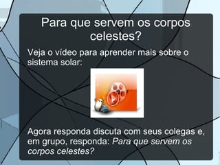 Como sabemos disso? Os estudiosos dos corpos celestes que existem no Universo são chamados de Astrônomos . Eles usam instrumentos de observação do céu, os telescópios , seja aqui na Terra ou mesmo em órbita dele. Veja abaixo dois exemplos de telescópios: ATIVIDADE: Escreva em seu caderno uma diferença e uma semelhança entre os dois telescópios
