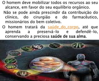 O homem deve mobilizar todos os recursos ao seu
alcance, em favor do seu equilíbrio orgânico.
Não se pode ainda prescindir da contribuição do
clínico, do cirurgião e do farmacêutico,
missionários do bem coletivo.
O homem tratará da saúde_do_corpo, até que
aprenda a preservá-lo e defendê-lo,
conservando a preciosa saúde de sua alma.
 